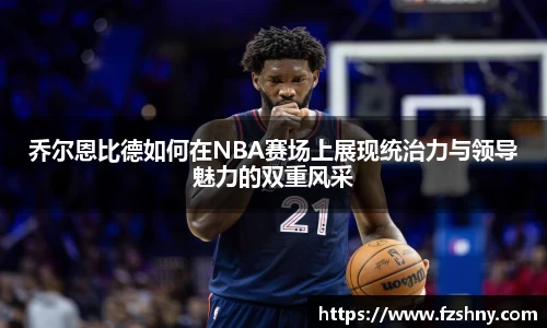 乔尔恩比德如何在NBA赛场上展现统治力与领导魅力的双重风采