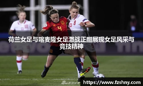 荷兰女足与喀麦隆女足激战正酣展现女足风采与竞技精神